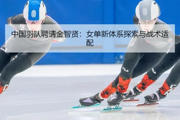 中国羽队聘请金智贤：女单新体系探索与战术适配
